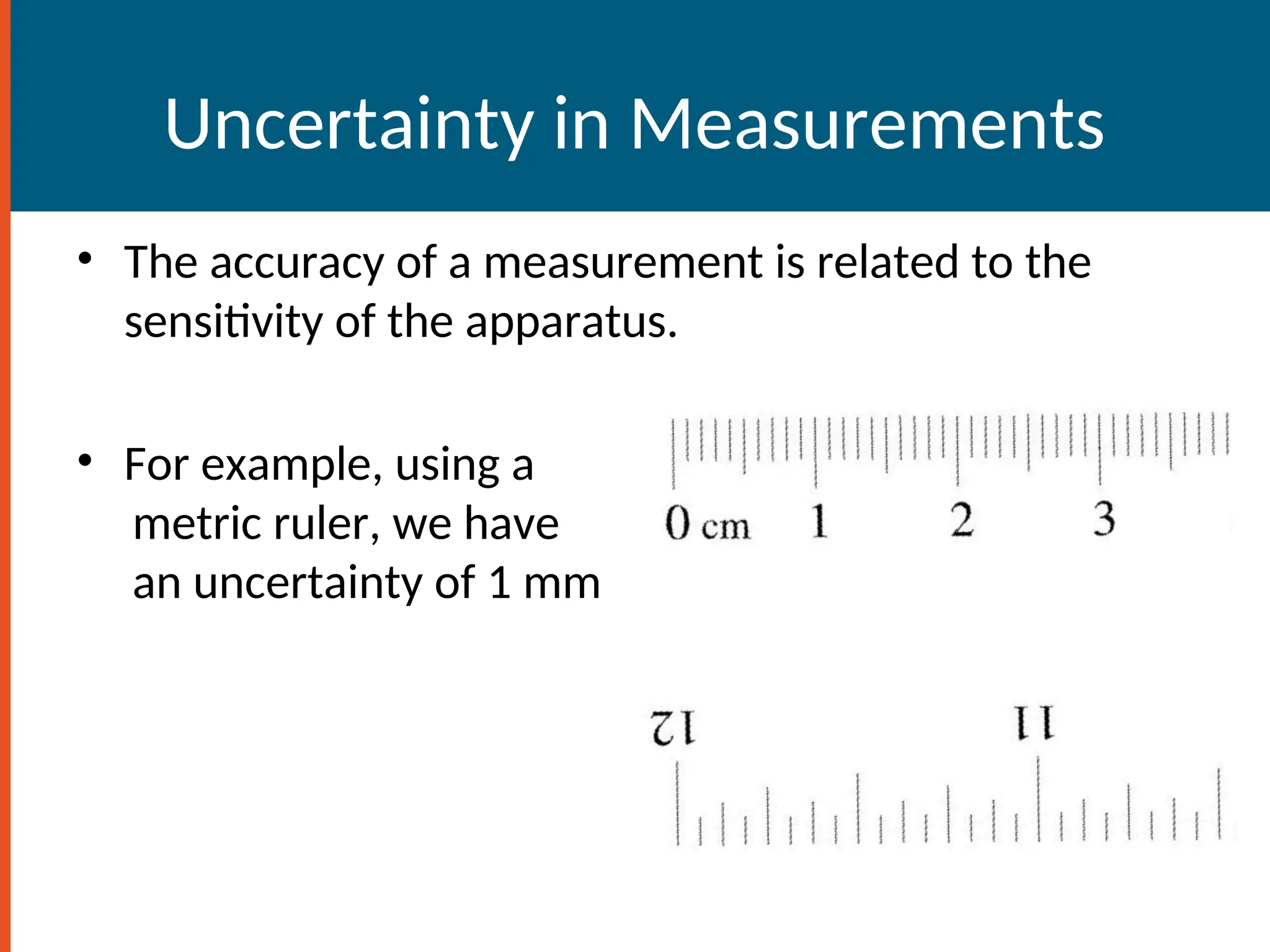 Uncertainty in Measurements
• The accuracy of a measurement is related to the
sensitivity of the apparatus.
• For example, using a
metric ruler, we have
an uncertainty of 1 mm
 