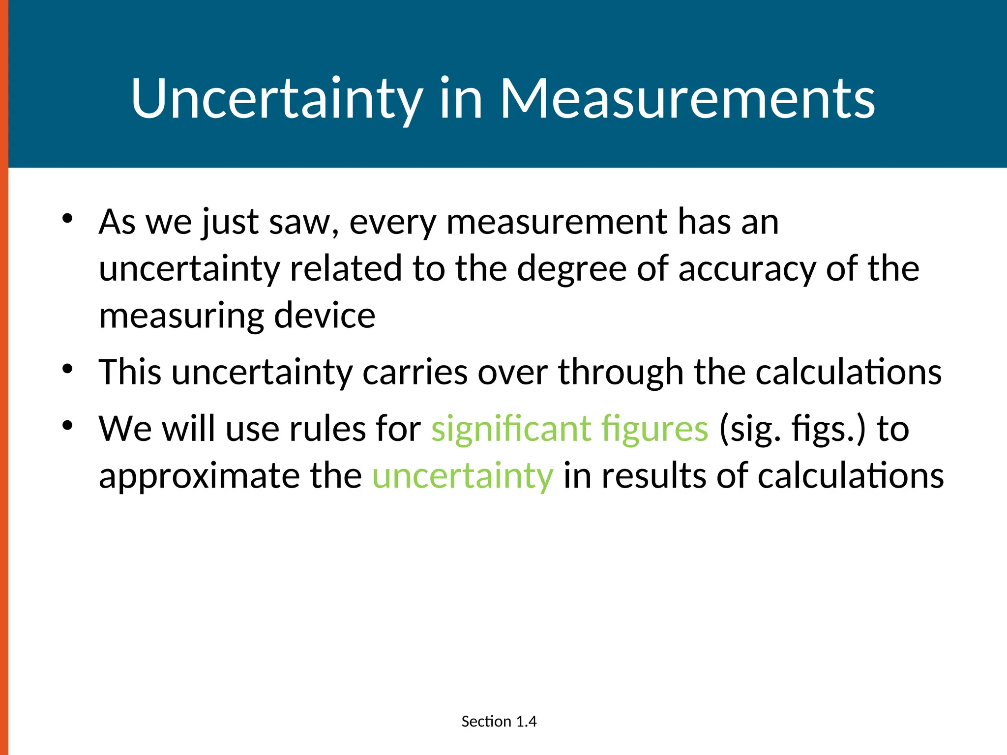 Uncertainty in Measurements
• As we just saw, every measurement has an
uncertainty related to the degree of accuracy of the
measuring device
• This uncertainty carries over through the calculations
• We will use rules for significant figures (sig. figs.) to
approximate the uncertainty in results of calculations
Section 1.4
 
