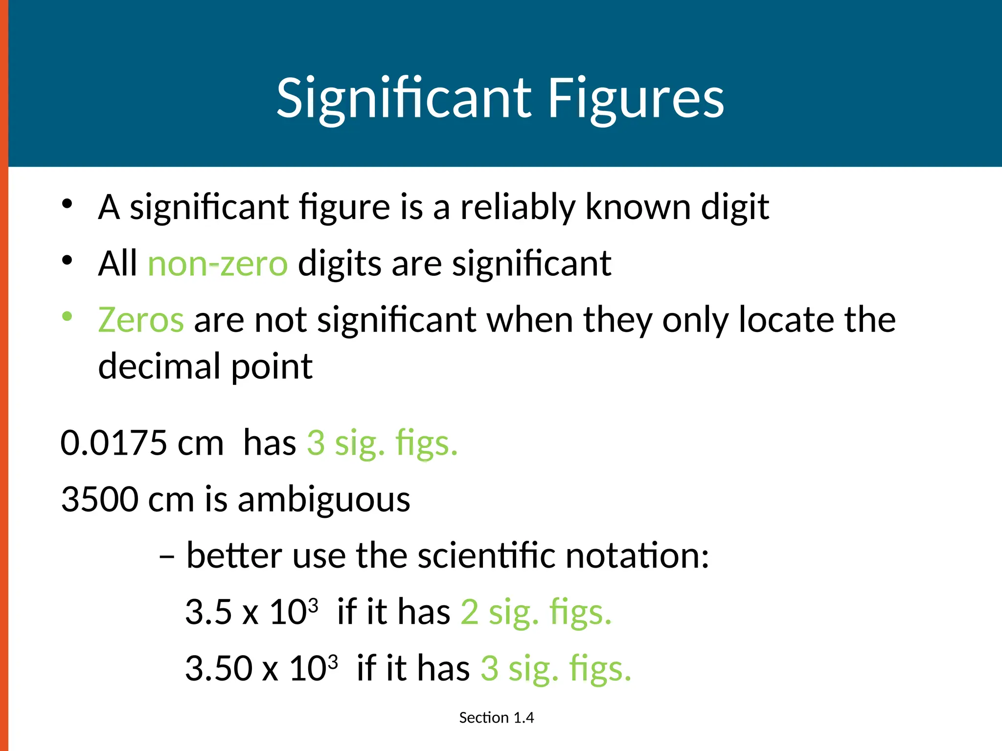 Significant Figures
• A significant figure is a reliably known digit
• All non-zero digits are significant
• Zeros are not significant when they only locate the
decimal point
0.0175 cm has 3 sig. figs.
3500 cm is ambiguous
– better use the scientific notation:
3.5 x 103
if it has 2 sig. figs.
3.50 x 103
if it has 3 sig. figs.
Section 1.4
 