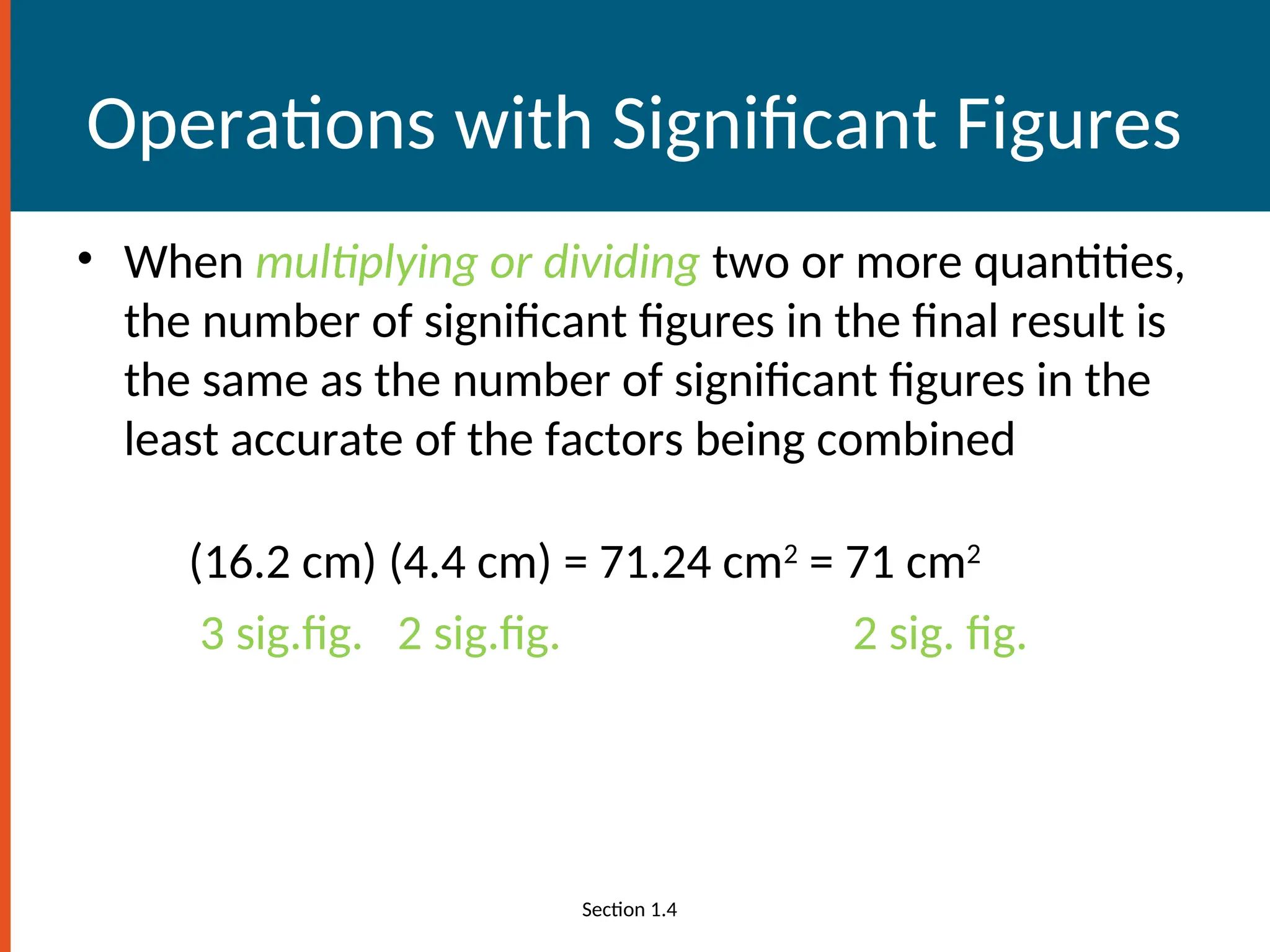 Operations with Significant Figures
• When multiplying or dividing two or more quantities,
the number of significant figures in the final result is
the same as the number of significant figures in the
least accurate of the factors being combined
(16.2 cm) (4.4 cm) = 71.24 cm2
= 71 cm2
3 sig.fig. 2 sig.fig. 2 sig. fig.
Section 1.4
 