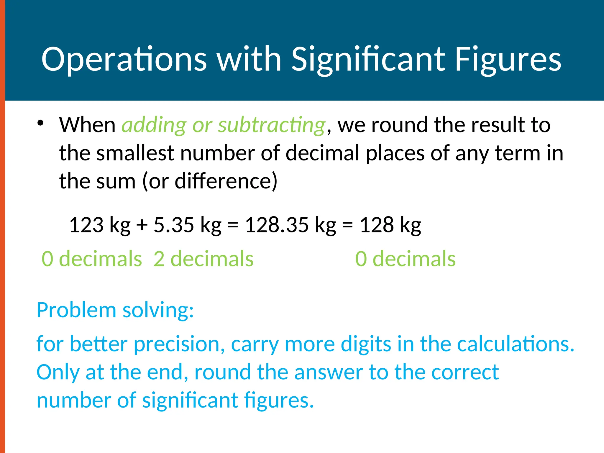 Operations with Significant Figures
• When adding or subtracting, we round the result to
the smallest number of decimal places of any term in
the sum (or difference)
123 kg + 5.35 kg = 128.35 kg = 128 kg
0 decimals 2 decimals 0 decimals
Problem solving:
for better precision, carry more digits in the calculations.
Only at the end, round the answer to the correct
number of significant figures.
 
