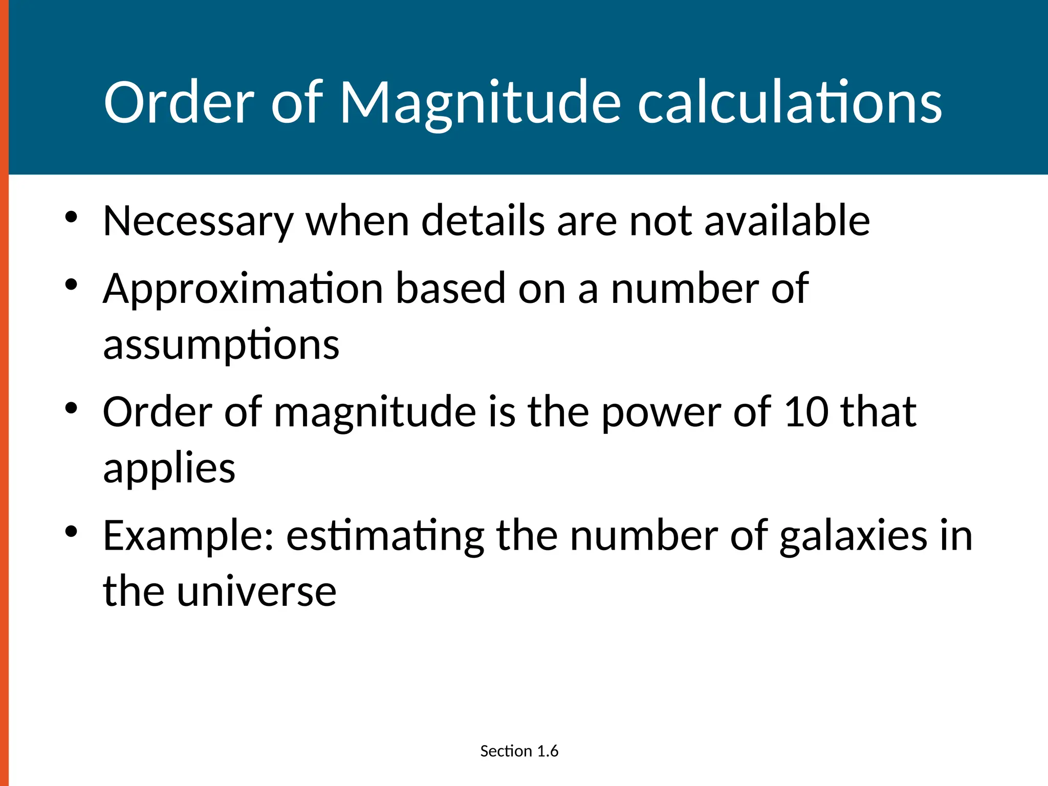 Order of Magnitude calculations
• Necessary when details are not available
• Approximation based on a number of
assumptions
• Order of magnitude is the power of 10 that
applies
• Example: estimating the number of galaxies in
the universe
Section 1.6
 