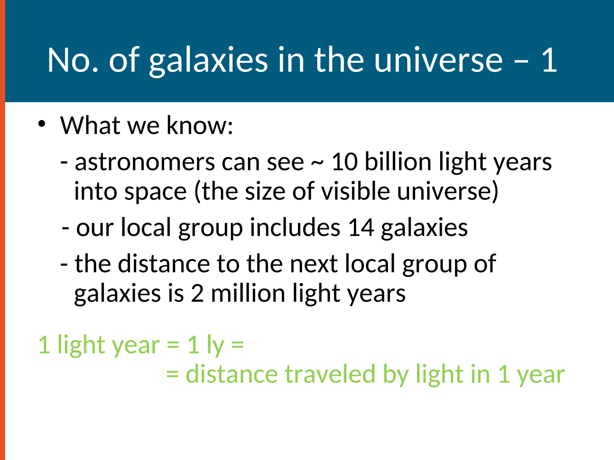 No. of galaxies in the universe – 1
• What we know:
- astronomers can see ~ 10 billion light years
into space (the size of visible universe)
- our local group includes 14 galaxies
- the distance to the next local group of
galaxies is 2 million light years
1 light year = 1 ly =
= distance traveled by light in 1 year
 