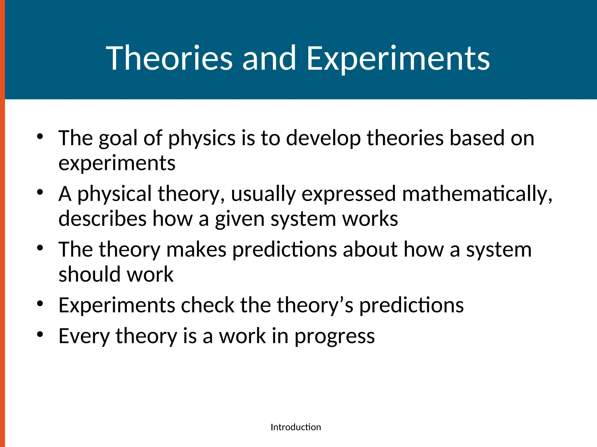 Theories and Experiments
• The goal of physics is to develop theories based on
experiments
• A physical theory, usually expressed mathematically,
describes how a given system works
• The theory makes predictions about how a system
should work
• Experiments check the theory’s predictions
• Every theory is a work in progress
Introduction
 