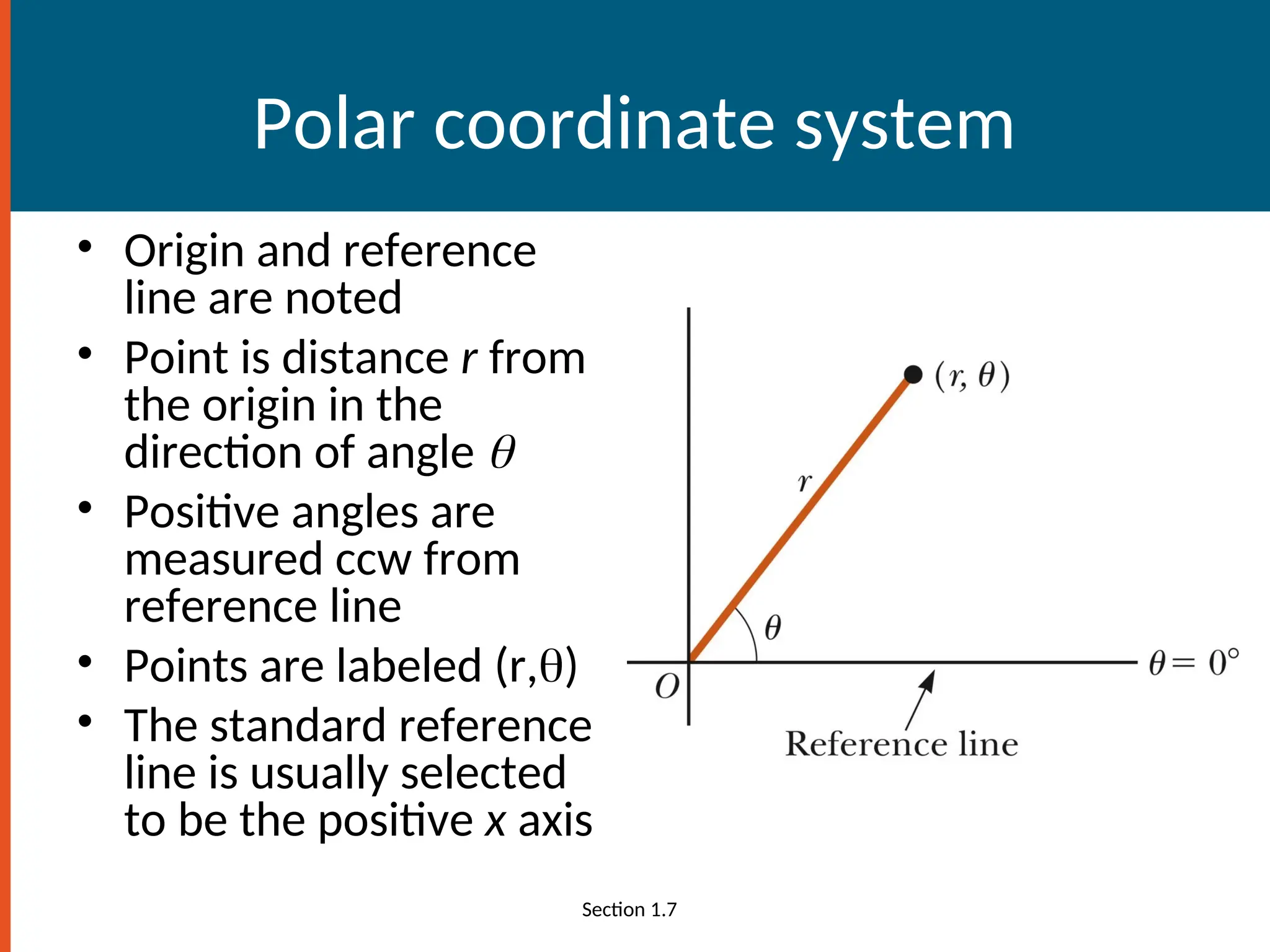 Polar coordinate system
• Origin and reference
line are noted
• Point is distance r from
the origin in the
direction of angle 
• Positive angles are
measured ccw from
reference line
• Points are labeled (r,)
• The standard reference
line is usually selected
to be the positive x axis
Section 1.7
 