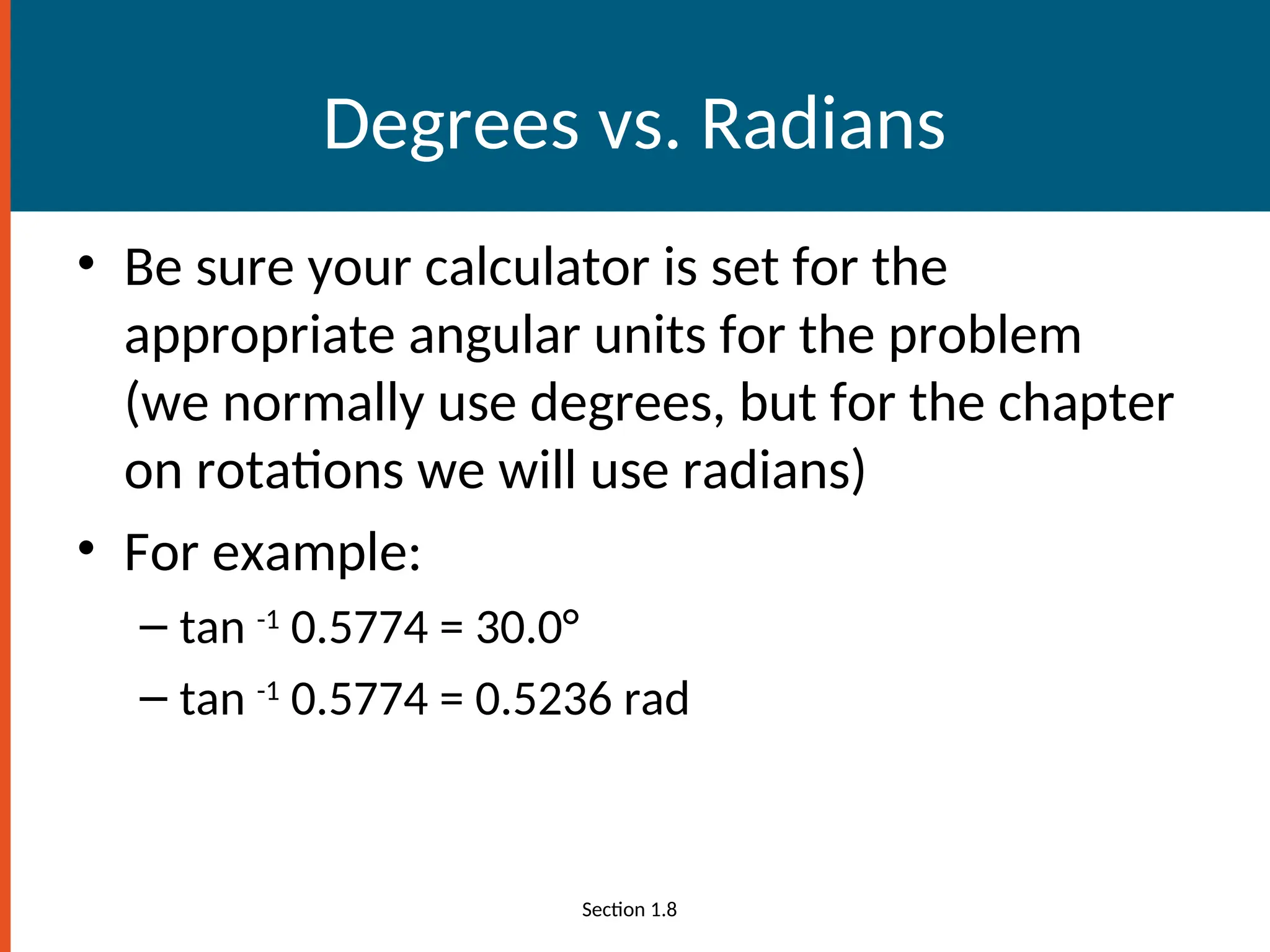 Degrees vs. Radians
• Be sure your calculator is set for the
appropriate angular units for the problem
(we normally use degrees, but for the chapter
on rotations we will use radians)
• For example:
– tan -1
0.5774 = 30.0°
– tan -1
0.5774 = 0.5236 rad
Section 1.8
 