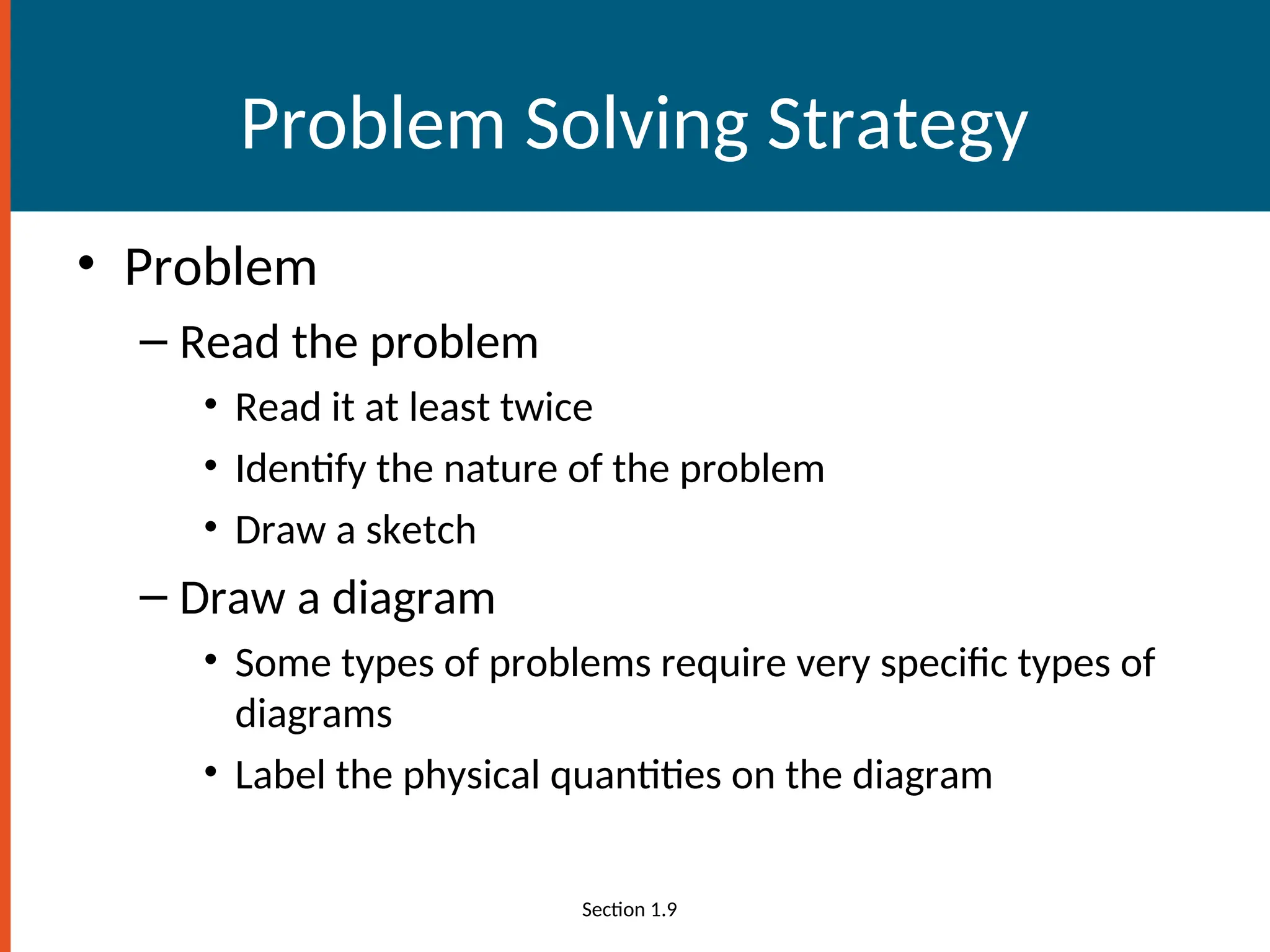 Problem Solving Strategy
• Problem
– Read the problem
• Read it at least twice
• Identify the nature of the problem
• Draw a sketch
– Draw a diagram
• Some types of problems require very specific types of
diagrams
• Label the physical quantities on the diagram
Section 1.9
 