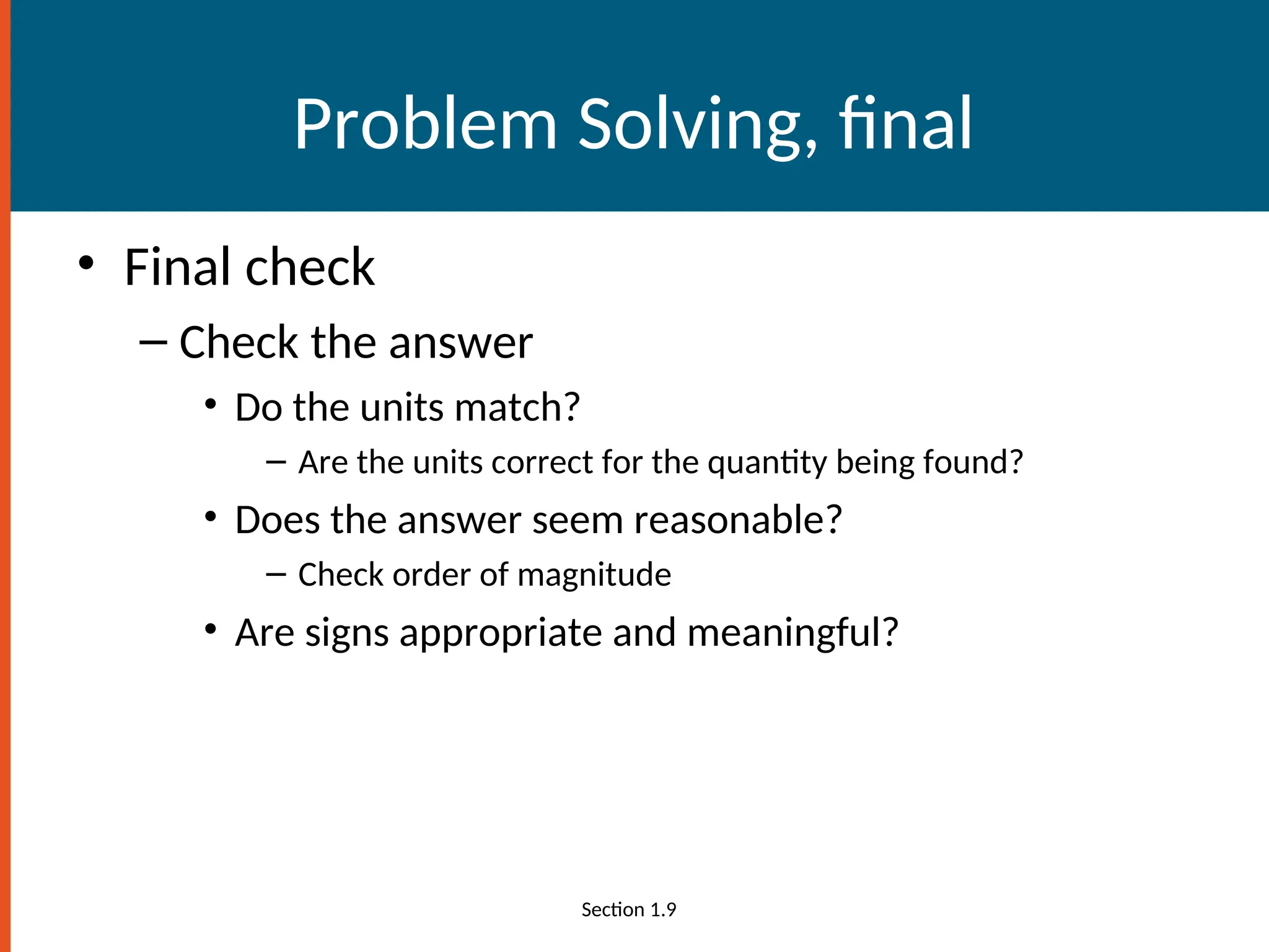 Problem Solving, final
• Final check
– Check the answer
• Do the units match?
– Are the units correct for the quantity being found?
• Does the answer seem reasonable?
– Check order of magnitude
• Are signs appropriate and meaningful?
Section 1.9
 