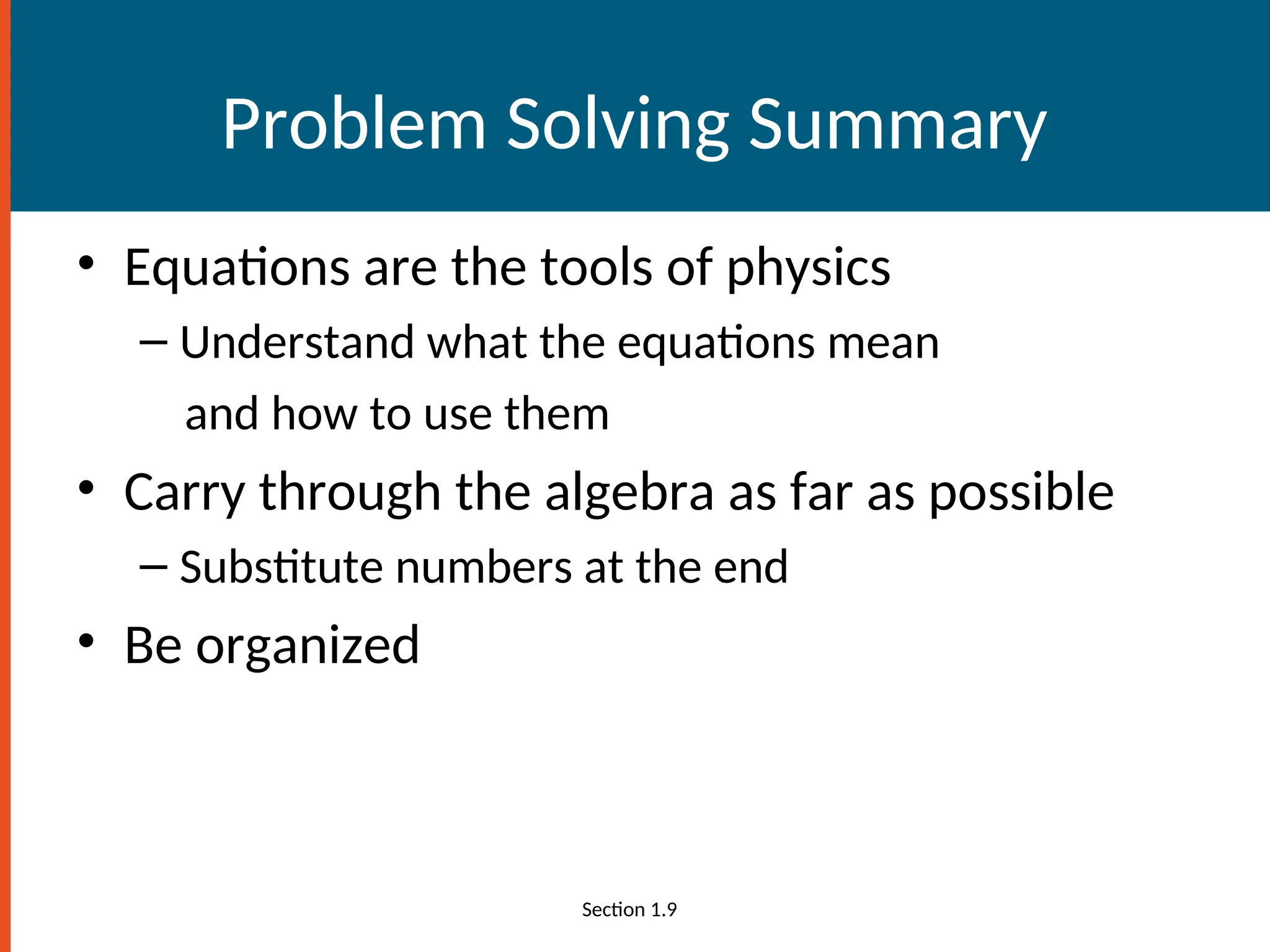 Problem Solving Summary
• Equations are the tools of physics
– Understand what the equations mean
and how to use them
• Carry through the algebra as far as possible
– Substitute numbers at the end
• Be organized
Section 1.9
 