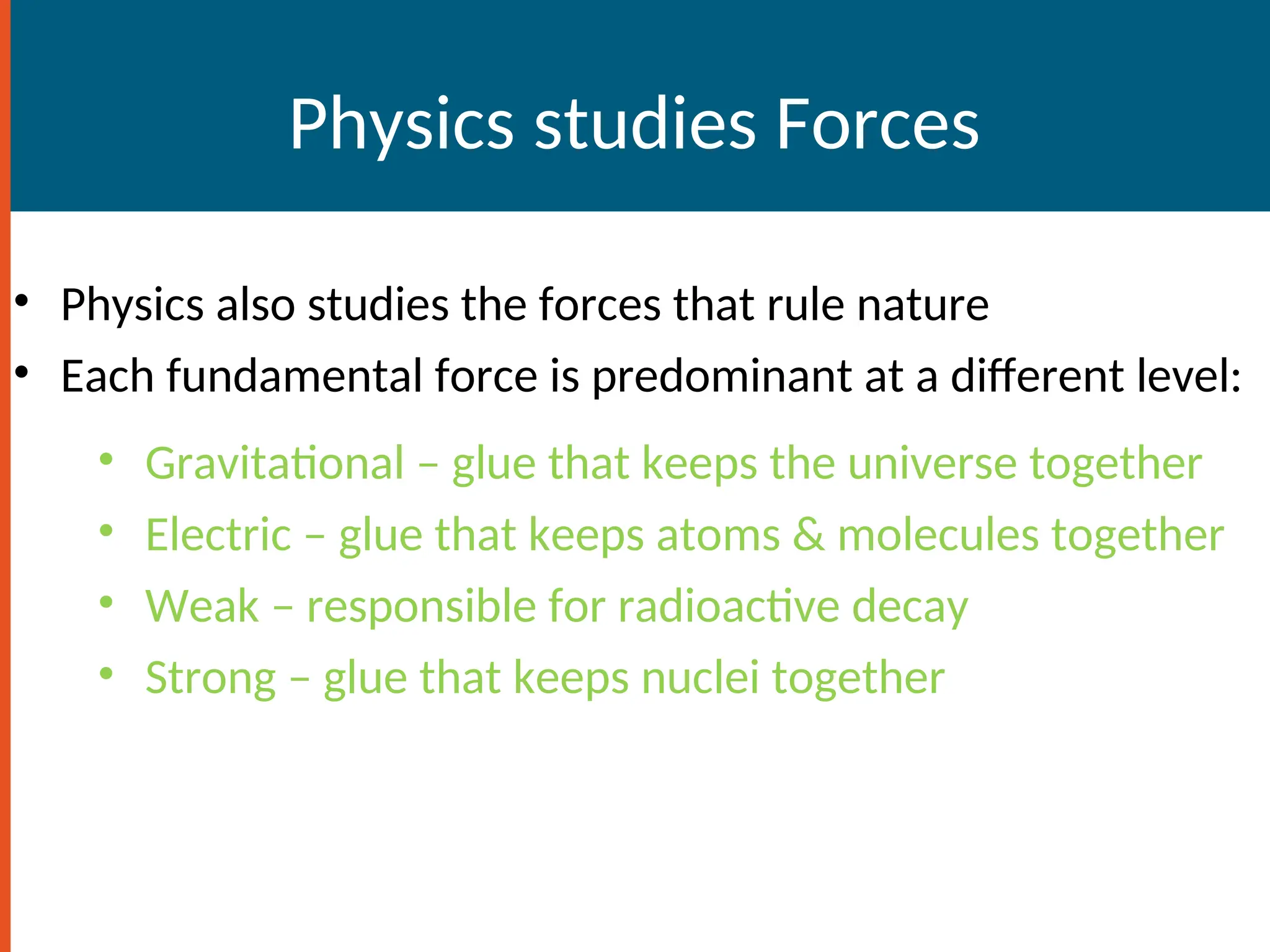 Physics studies Forces
• Physics also studies the forces that rule nature
• Each fundamental force is predominant at a different level:
• Gravitational – glue that keeps the universe together
• Electric – glue that keeps atoms & molecules together
• Weak – responsible for radioactive decay
• Strong – glue that keeps nuclei together
 