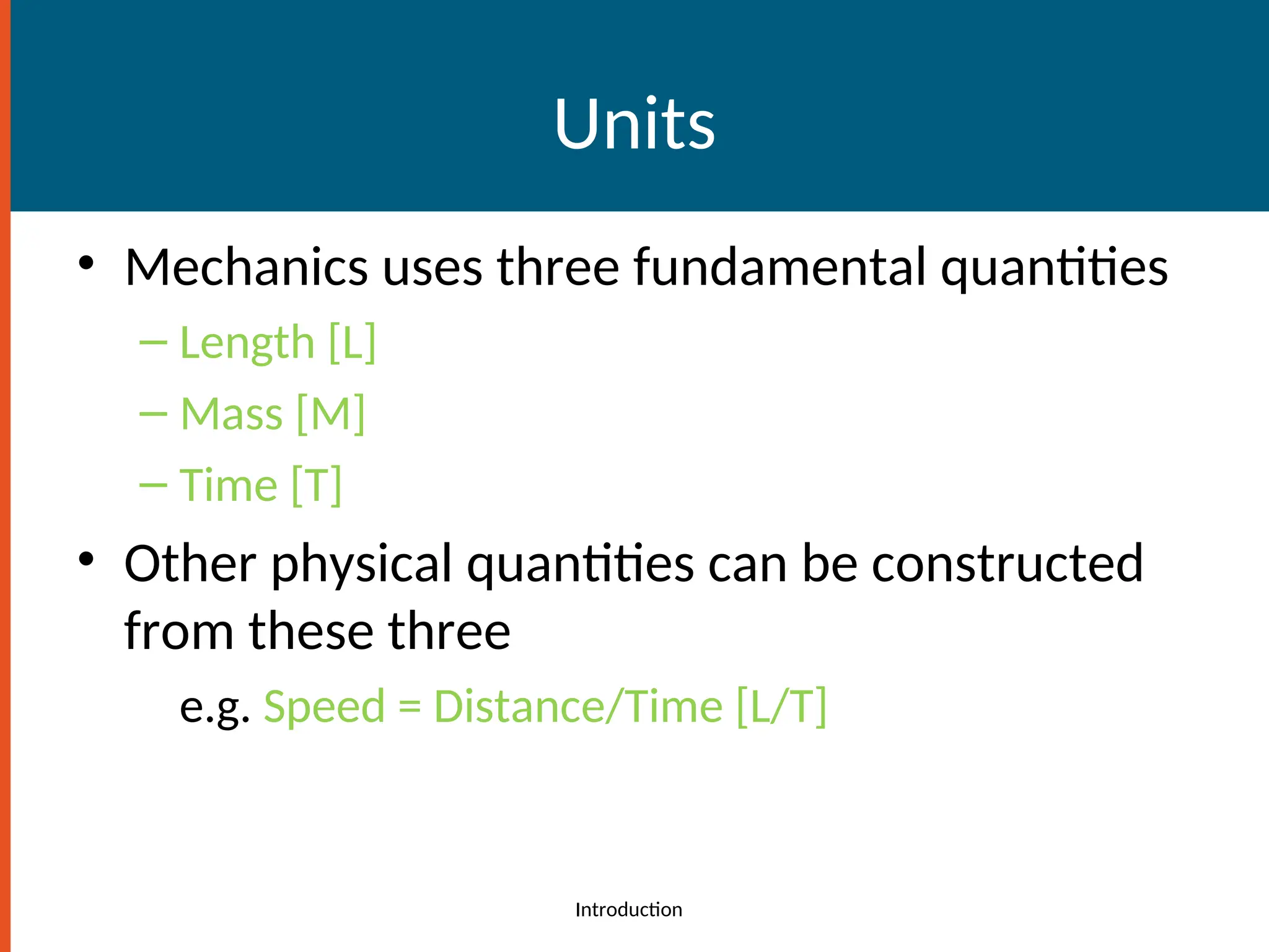 Units
• Mechanics uses three fundamental quantities
– Length [L]
– Mass [M]
– Time [T]
• Other physical quantities can be constructed
from these three
e.g. Speed = Distance/Time [L/T]
Introduction
 