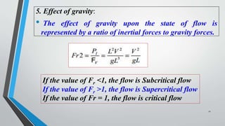5. Effect of gravity:
• The effect of gravity upon the state of flow is
represented by a ratio of inertial forces to gravity forces.
If the value of Fr <1, the flow is Subcritical flow
If the value of Fr >1, the flow is Supercritical flow
If the value of Fr = 1, the flow is critical flow
11
 