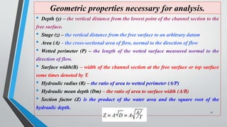 Geometric properties necessary for analysis.
• Depth (y) – the vertical distance from the lowest point of the channel section to the
free surface.
• Stage (z) – the vertical distance from the free surface to an arbitrary datum
• Area (A) – the cross-sectional area of flow, normal to the direction of flow
• Wetted perimeter (P) – the length of the wetted surface measured normal to the
direction of flow.
• Surface width(B) – width of the channel section at the free surface or top surface
some times denoted by T.
• Hydraulic radius (R) – the ratio of area to wetted perimeter (A/P)
• Hydraulic mean depth (Dm) – the ratio of area to surface width (A/B)
• Section factor (Z) is the product of the water area and the square root of the
hydraulic depth.
13
 