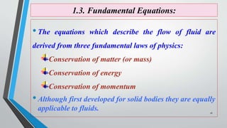 1.3. Fundamental Equations:
•The equations which describe the flow of fluid are
derived from three fundamental laws of physics:
Conservation of matter (or mass)
Conservation of energy
Conservation of momentum
•Although first developed for solid bodies they are equally
applicable to fluids. 16
 