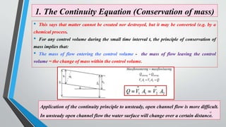 1. The Continuity Equation (Conservation of mass)
• This says that matter cannot be created nor destroyed, but it may be converted (e.g. by a
chemical process.
• For any control volume during the small time interval t, the principle of conservation of
mass implies that:
• The mass of flow entering the control volume - the mass of flow leaving the control
volume = the change of mass within the control volume.
Application of the continuity principle to unsteady, open channel flow is more difficult.
In unsteady open channel flow the water surface will change over a certain distance.
17
 