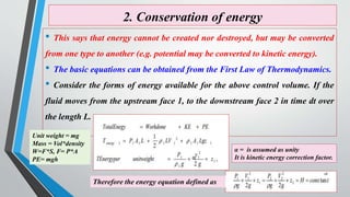 2. Conservation of energy
• This says that energy cannot be created nor destroyed, but may be converted
from one type to another (e.g. potential may be converted to kinetic energy).
• The basic equations can be obtained from the First Law of Thermodynamics.
• Consider the forms of energy available for the above control volume. If the
fluid moves from the upstream face 1, to the downstream face 2 in time dt over
the length L.
Therefore the energy equation defined as
α
α = is assumed as unity
It is kinetic energy correction factor.
Unit weight = mg
Mass = Vol*density
W=F*S, F= P*A
PE= mgh
18
 