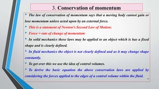 3. Conservation of momentum
• The law of conservation of momentum says that a moving body cannot gain or
lose momentum unless acted upon by an external force.
• This is a statement of Newton's Second Law of Motion:
• Force = rate of change of momentum
• In solid mechanics these laws may be applied to an object which is has a fixed
shape and is clearly defined.
• In fluid mechanics the object is not clearly defined and as it may change shape
constantly.
• To get over this we use the idea of control volumes.
• To derive the basic equation the above conservation laws are applied by
considering the forces applied to the edges of a control volume within the fluid.
19
 