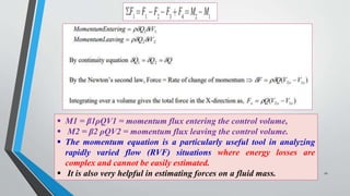  M1 = β1ρQV1 = momentum flux entering the control volume,
 M2 = β2 ρQV2 = momentum flux leaving the control volume.
 The momentum equation is a particularly useful tool in analyzing
rapidly varied flow (RVF) situations where energy losses are
complex and cannot be easily estimated.
 It is also very helpful in estimating forces on a fluid mass. 21
 