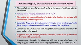 Kinetic energy (α) and Momentum (β) correction factor
• The coefficients α and β are both unity in the case of uniform velocity
distribution.
• For any other velocity distribution α > β > 1.0.
• The higher the non-uniformity of velocity distribution, the greater will
be the values of the coefficients.
• Generally, large and deep channels of regular cross sections and with
fairly straight alignments exhibit lower values of the coefficients.
• Conversely, small channels with irregular cross sections contribute to
larger values of α and β.
• It appears that for straight prismatic channels, α and β are of the order
of 1.10 and 1.05 respectively.
• In compound channels, i.e. channels with one or two flood banks, α
and β may, in certain cases reach very high values, of the order of 2.0
22
 
