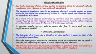 • Velocity Distribution
• Due to the presence of free surface and to the friction along the channel wall, the
velocities in open channel are not uniformly distributed.
• The measured maximum velocity in ordinary channels usually appear to occur
below the free surface at a distance of 0.05 to 0.25 of the depth, the closer the banks
the deeper the maximum.
• As a result of non-uniform distribution of velocities over the channel section, the
velocity head of an open channel flow is generally greater than the value computed
according to the expression V2/2g, where V is the mean velocity.
• In practice usually average velocity across the flow is taken and correction
coefficients are applied.
• Pressure Distribution
• The intensity of pressure for a liquid at its free surface is equal to that of the
surrounding atmosphere.
• Since the atmospheric pressure is commonly taken as a reference and of equal to
zero, the free surface of the liquid is thus a surface of zero pressure.
• The pressure distribution in an open channel flow is governed by the acceleration of
gravity and other accelerations and is given by the Euler’s equation. 24
 