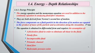 1.4. Energy – Depth Relationships
1.4.1. Energy Principle
• The energy equation and the momentum equation are used in addition to the
continuity equation in analyzing fluid-flow situations.
• They are both derived from Newton’s second law of motion.
• The force components on a fluid particle in the direction of its motion are equated
to the product of mass of the particle and acceleration along the streamline. F=ma
• The equation is obtained in differential form and requires the assumption of:
• A frictionless fluid in order to eliminate all shear in the fluid.
• Steady flow.
• Incompressible fluid
• Prismatic channel
• Ideal flow
• Hydrostatic pressure exists
25
 