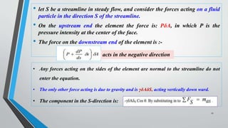 • let S be a streamline in steady flow, and consider the forces acting on a fluid
particle in the direction S of the streamline.
• On the upstream end the element the force is: PδA, in which P is the
pressure intensity at the center of the face.
• The force on the downstream end of the element is :-
27
acts in the negative direction
• Any forces acting on the sides of the element are normal to the streamline do not
enter the equation.
• The only other force acting is due to gravity and is γδAδS, acting vertically down ward.
• The component in the S-direction is:
 