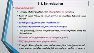 1.1. Introduction
• Open channel flow:
• Any type of flow is either open channel flow or pipe flow.
• Flow of water (fluid) in which there is an interface between water
and air.
• The surface of flow is open to atmosphere
• There is only atmospheric pressure on the surface
• The governing force is the gravitational force component along the
channel slope.
• The main driving force(source of energy) is gravity
• Half pipe flow is a type of open channel
• Example: Water flow in rivers and streams, flow in irrigation canals,
sewer systems that flow partially full, storm drains and street gutters.
3
 