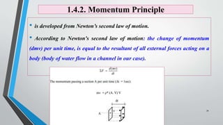 1.4.2. Momentum Principle
• is developed from Newton’s second law of motion.
• According to Newton's second law of motion: the change of momentum
(dmv) per unit time, is equal to the resultant of all external forces acting on a
body (body of water flow in a channel in our case).
34
 