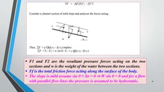 Q
Q
 F1 and F2 are the resultant pressure forces acting on the two
sections and w is the weight of the water between the two sections.
 Ff is the total friction force acting along the surface of the body.
 The slope is mild assume sin θ ≈ So = 0 ⇒ W sin θ = 0 and for a flow
with parallel flow lines the pressure is assumed to be hydrostatic. 36
 