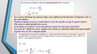 38
 For a given discharge Q, channel shape and coefficient β the function, M depends only on
the water depth y.
 Plotting M against ay gives a similar figure as for the specific energy Es against depth y.
 This curve is called specific force curve.
 In the figure two regions can be determined, namely sub and supercritical flow.
 For every M > Mmin two water –depths exist, which are called the initial and sequent depth.
 Together they are the conjugate depths.
 