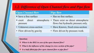1.2. Difference of Open Channel flow and Pipe flow
Open Channel flow Pipe flow
 have a free surface • Has no free surface.
 exert direct atmospheric
pressure
• There exist no direct atmospheric
flows but hydraulic pressure only.
• Unknown cross-section • Have Known, fixed cross-section
• Flow driven by gravity • Flow driven by pressure work
Question:
Where is the HGL in case of the open channel flow?
What is the influence of the change in cross–section of the pipe?
Is a half–filled pipe flow open channel flow or pipe flow?
4
 