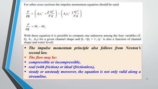Q
Q
 The impulse momentum principle also follows from Newton’s
second law.
 The flow may be:
 compressible or incompressible,
 real (with friction) or ideal (frictionless),
 steady or unsteady moreover, the equation is not only valid along a
streamline. 42
 