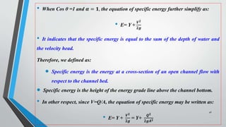 • When Cos θ =1 and 𝜶 = 𝟏, the equation of specific energy further simplify as:
• E= Y +
𝑽𝟐
𝟐𝒈
• It indicates that the specific energy is equal to the sum of the depth of water and
the velocity head.
Therefore, we defined as:
 Specific energy is the energy at a cross-section of an open channel flow with
respect to the channel bed.
 Specific energy is the height of the energy grade line above the channel bottom.
• In other respect, since V=Q/A, the equation of specific energy may be written as:
• E= Y +
𝑽𝟐
𝟐𝒈
= Y+
𝑸𝟐
𝟐𝒈𝑨𝟐
46
 