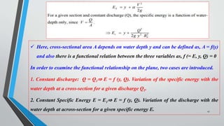 47
 Here, cross-sectional area A depends on water depth y and can be defined as, A = f(y)
and also there is a functional relation between the three variables as, f (= E, y, Q) = 0
In order to examine the functional relationship on the plane, two cases are introduced.
1. Constant discharge: Q = Q1⇒ E = f (y, Q). Variation of the specific energy with the
water depth at a cross-section for a given discharge Q1.
2. Constant Specific Energy E = E1⇒ E = f (y, Q). Variation of the discharge with the
water depth at across-section for a given specific energy E.
 