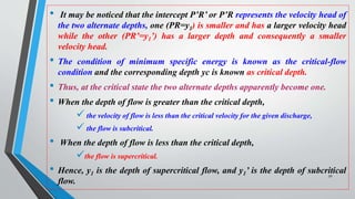 • It may be noticed that the intercept P’R’ or P’R represents the velocity head of
the two alternate depths, one (PR=y1) is smaller and has a larger velocity head
while the other (PR’=y1’) has a larger depth and consequently a smaller
velocity head.
• The condition of minimum specific energy is known as the critical-flow
condition and the corresponding depth yc is known as critical depth.
• Thus, at the critical state the two alternate depths apparently become one.
• When the depth of flow is greater than the critical depth,
 the velocity of flow is less than the critical velocity for the given discharge,
 the flow is subcritical.
• When the depth of flow is less than the critical depth,
the flow is supercritical.
• Hence, y1 is the depth of supercritical flow, and y1’ is the depth of subcritical
flow.
50
 