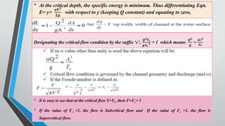 • At the critical depth, the specific energy is minimum. Thus differentiating Eqn.
E= y+
𝜶𝑽𝟐
𝟐𝒈
with respect to y (keeping Q constant) and equating to zero,
51
Designating the critical-flow condition by the suffix ‘c’,
𝑸𝟐𝑻𝒄
𝒈𝑨𝒄
𝟑 = 1 which means
𝑸𝟐
𝒈
=
𝑨𝒄𝟑
𝑻𝒄
• It is easy to see that at the critical flow Y=Yc, then F=Fc= 1
• If the value of Fr <1, the flow is Subcritical flow and If the value of Fr >1, the flow is
Supercritical flow.
 