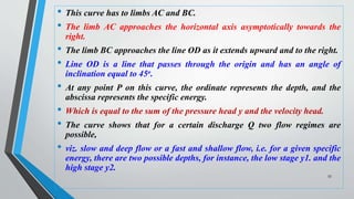 • This curve has to limbs AC and BC.
• The limb AC approaches the horizontal axis asymptotically towards the
right.
• The limb BC approaches the line OD as it extends upward and to the right.
• Line OD is a line that passes through the origin and has an angle of
inclination equal to 45o.
• At any point P on this curve, the ordinate represents the depth, and the
abscissa represents the specific energy.
• Which is equal to the sum of the pressure head y and the velocity head.
• The curve shows that for a certain discharge Q two flow regimes are
possible,
• viz. slow and deep flow or a fast and shallow flow, i.e. for a given specific
energy, there are two possible depths, for instance, the low stage y1. and the
high stage y2.
53
 
