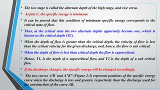 • The low stage is called the alternate depth of the high stage, and vice versa.
• At pint C, the specific energy is minimum.
• It can be proved that this condition of minimum specific energy corresponds to the
critical state of flow.
• Thus, at the critical state the two alternate depths apparently become one, which is
known as the critical depth (YC).
• When the depth of flow is greater than the critical depth, the velocity of flow is less
than the critical velocity for the given discharge, and, hence, the flow is sub critical.
• When the depth of flow is less than critical depth the flow is supercritical.
• Hence, Y1, is the depth of a supercritical flow, and Y2 is the depth of a sub critical
flow.
• If the discharge changes, the specific energy will be changed accordingly.
• The two curves A’B’ and A”B” (Figure 2-3) represent positions of the specific energy
curve when the discharge is less and greater, respectively than the discharge used for
the construction of the curve AB.
54
 