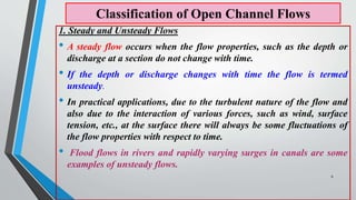 Classification of Open Channel Flows
1. Steady and Unsteady Flows
• A steady flow occurs when the flow properties, such as the depth or
discharge at a section do not change with time.
• If the depth or discharge changes with time the flow is termed
unsteady.
• In practical applications, due to the turbulent nature of the flow and
also due to the interaction of various forces, such as wind, surface
tension, etc., at the surface there will always be some fluctuations of
the flow properties with respect to time.
• Flood flows in rivers and rapidly varying surges in canals are some
examples of unsteady flows.
6
 