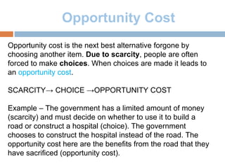 Opportunity Cost
Opportunity cost is the next best alternative forgone by
choosing another item. Due to scarcity, people are often
forced to make choices. When choices are made it leads to
an opportunity cost.
SCARCITY→ CHOICE →OPPORTUNITY COST
Example – The government has a limited amount of money
(scarcity) and must decide on whether to use it to build a
road or construct a hospital (choice). The government
chooses to construct the hospital instead of the road. The
opportunity cost here are the benefits from the road that they
have sacrificed (opportunity cost).
 