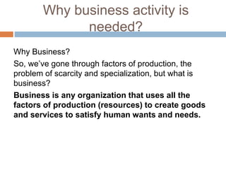 Why business activity is
needed?
Why Business?
So, we’ve gone through factors of production, the
problem of scarcity and specialization, but what is
business?
Business is any organization that uses all the
factors of production (resources) to create goods
and services to satisfy human wants and needs.
 