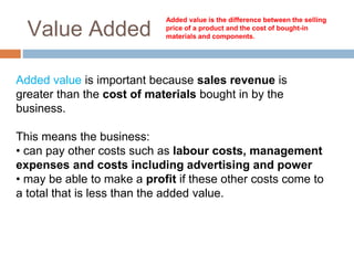 Value Added
Added value is the difference between the selling
price of a product and the cost of bought-in
materials and components.
Added value is important because sales revenue is
greater than the cost of materials bought in by the
business.
This means the business:
• can pay other costs such as labour costs, management
expenses and costs including advertising and power
• may be able to make a profit if these other costs come to
a total that is less than the added value.
 