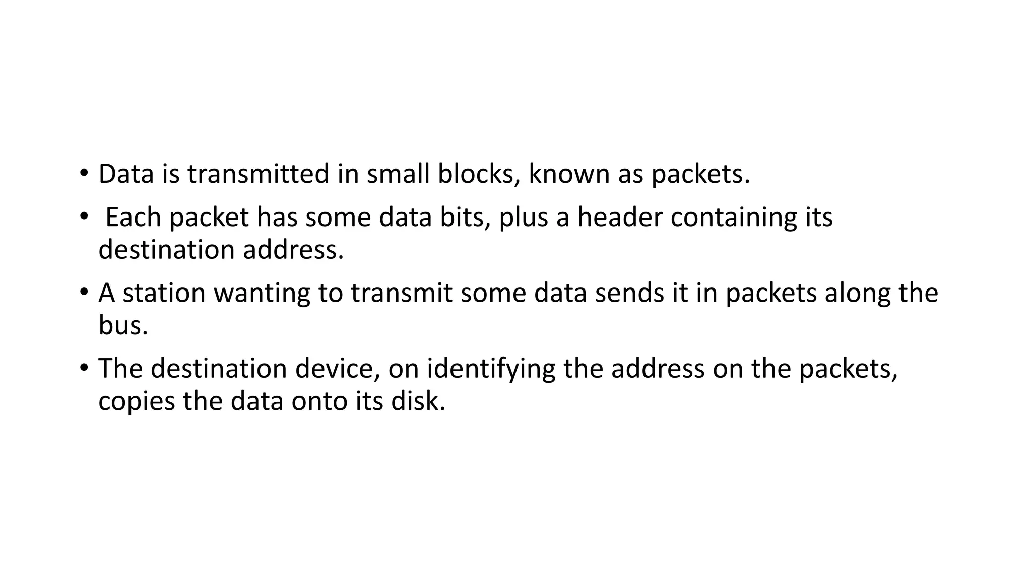 • Data is transmitted in small blocks, known as packets.
• Each packet has some data bits, plus a header containing its
destination address.
• A station wanting to transmit some data sends it in packets along the
bus.
• The destination device, on identifying the address on the packets,
copies the data onto its disk.
 