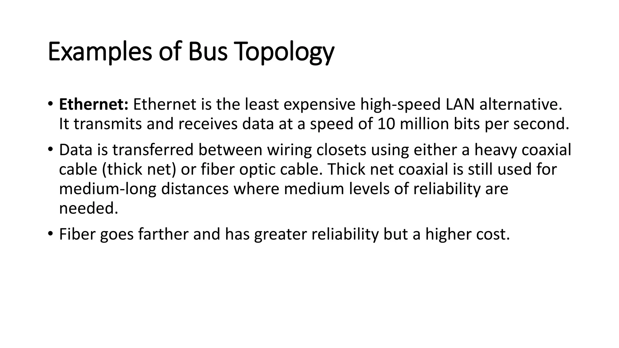 Examples of Bus Topology
• Ethernet: Ethernet is the least expensive high-speed LAN alternative.
It transmits and receives data at a speed of 10 million bits per second.
• Data is transferred between wiring closets using either a heavy coaxial
cable (thick net) or fiber optic cable. Thick net coaxial is still used for
medium-long distances where medium levels of reliability are
needed.
• Fiber goes farther and has greater reliability but a higher cost.
 