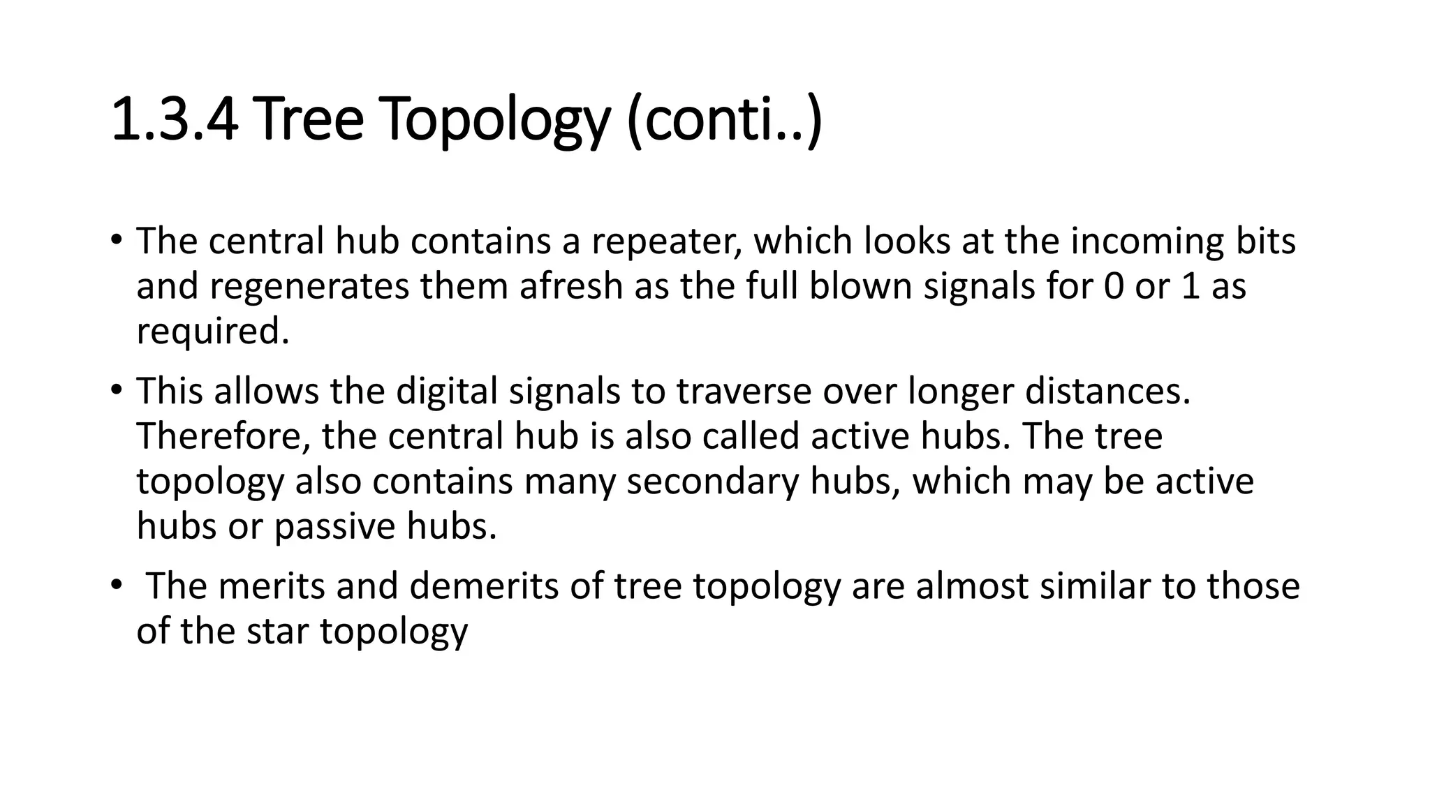 1.3.4 Tree Topology (conti..)
• The central hub contains a repeater, which looks at the incoming bits
and regenerates them afresh as the full blown signals for 0 or 1 as
required.
• This allows the digital signals to traverse over longer distances.
Therefore, the central hub is also called active hubs. The tree
topology also contains many secondary hubs, which may be active
hubs or passive hubs.
• The merits and demerits of tree topology are almost similar to those
of the star topology
 