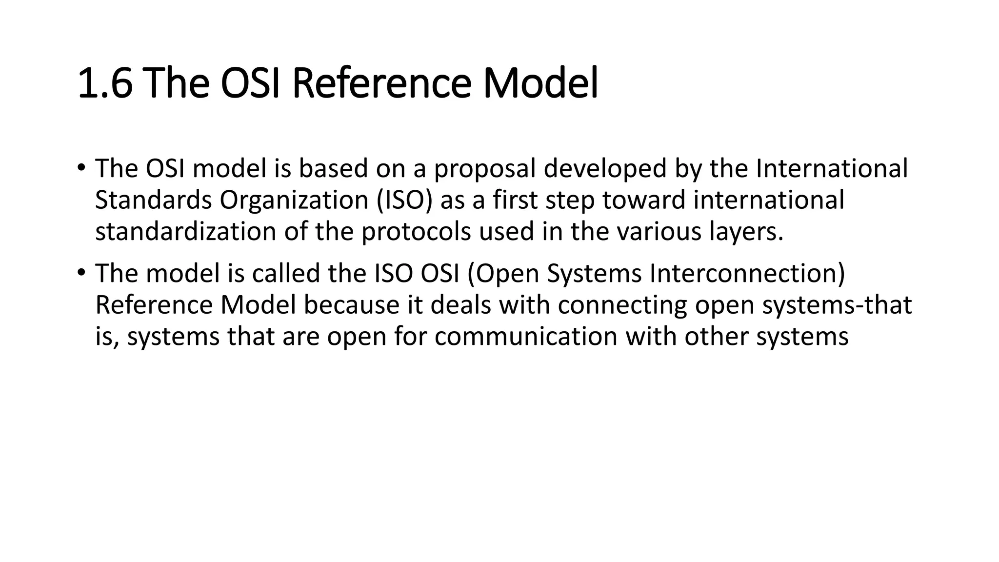 1.6 The OSI Reference Model
• The OSI model is based on a proposal developed by the International
Standards Organization (ISO) as a first step toward international
standardization of the protocols used in the various layers.
• The model is called the ISO OSI (Open Systems Interconnection)
Reference Model because it deals with connecting open systems-that
is, systems that are open for communication with other systems
 