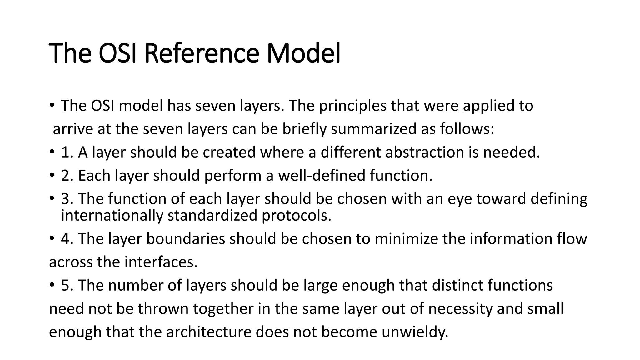 The OSI Reference Model
• The OSI model has seven layers. The principles that were applied to
arrive at the seven layers can be briefly summarized as follows:
• 1. A layer should be created where a different abstraction is needed.
• 2. Each layer should perform a well-defined function.
• 3. The function of each layer should be chosen with an eye toward defining
internationally standardized protocols.
• 4. The layer boundaries should be chosen to minimize the information flow
across the interfaces.
• 5. The number of layers should be large enough that distinct functions
need not be thrown together in the same layer out of necessity and small
enough that the architecture does not become unwieldy.
 