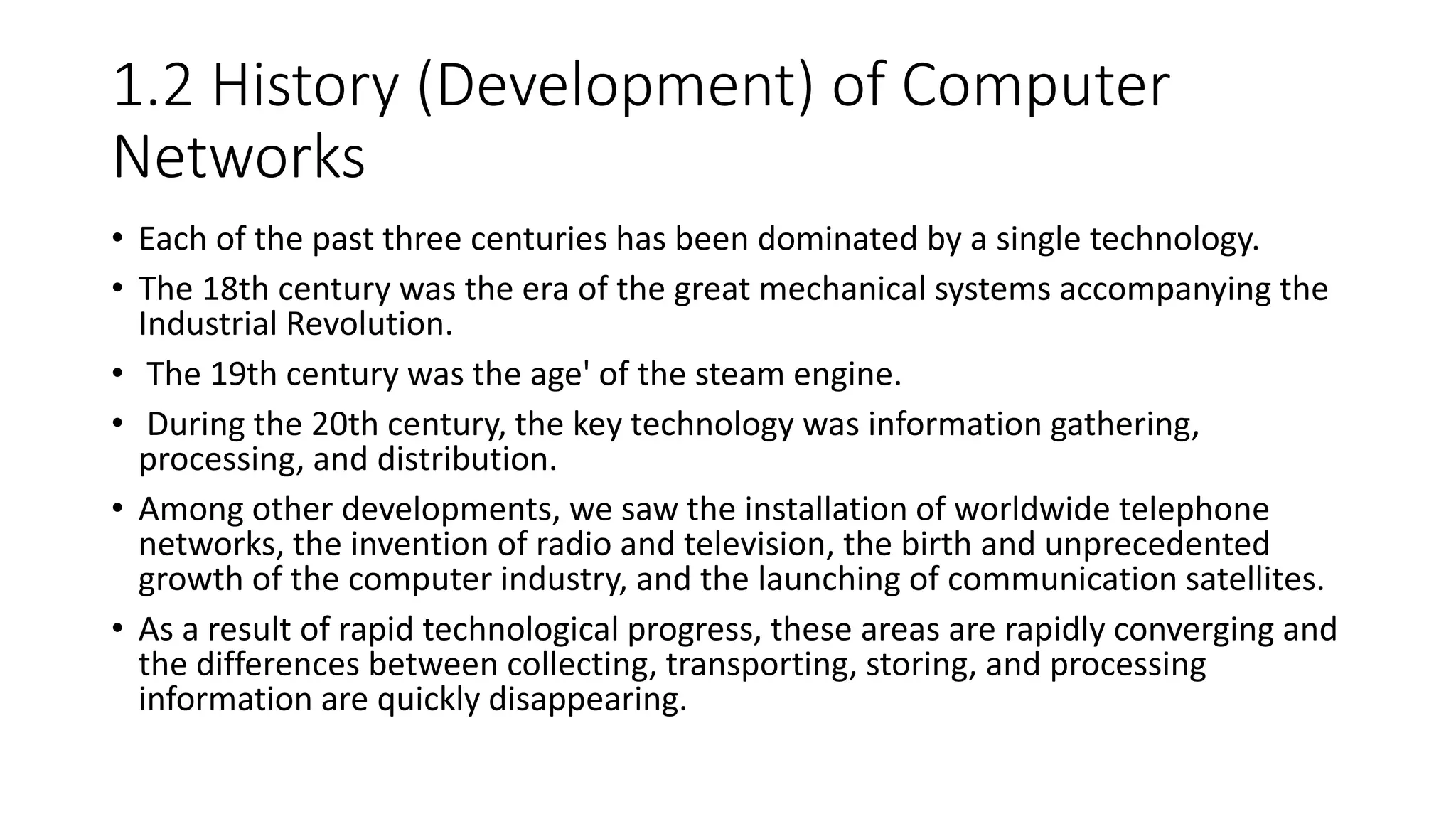 1.2 History (Development) of Computer
Networks
• Each of the past three centuries has been dominated by a single technology.
• The 18th century was the era of the great mechanical systems accompanying the
Industrial Revolution.
• The 19th century was the age' of the steam engine.
• During the 20th century, the key technology was information gathering,
processing, and distribution.
• Among other developments, we saw the installation of worldwide telephone
networks, the invention of radio and television, the birth and unprecedented
growth of the computer industry, and the launching of communication satellites.
• As a result of rapid technological progress, these areas are rapidly converging and
the differences between collecting, transporting, storing, and processing
information are quickly disappearing.
 