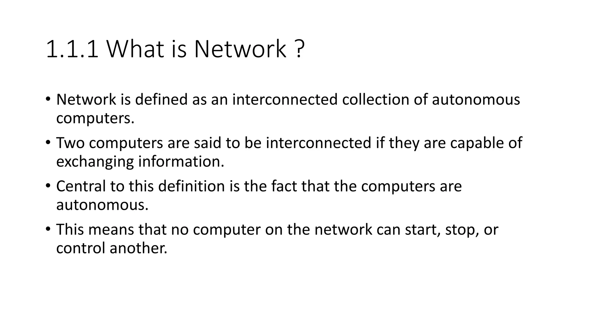 1.1.1 What is Network ?
• Network is defined as an interconnected collection of autonomous
computers.
• Two computers are said to be interconnected if they are capable of
exchanging information.
• Central to this definition is the fact that the computers are
autonomous.
• This means that no computer on the network can start, stop, or
control another.
 