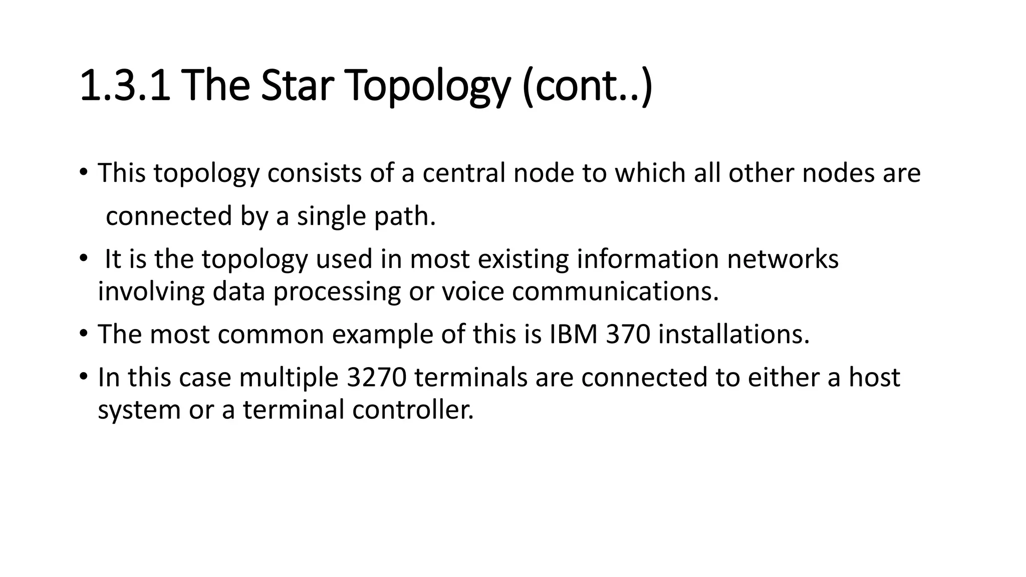 1.3.1 The Star Topology (cont..)
• This topology consists of a central node to which all other nodes are
connected by a single path.
• It is the topology used in most existing information networks
involving data processing or voice communications.
• The most common example of this is IBM 370 installations.
• In this case multiple 3270 terminals are connected to either a host
system or a terminal controller.
 
